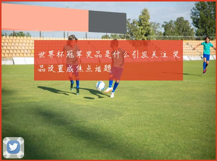世界杯冠军奖品是什么引发关注 奖品设置成焦点话题