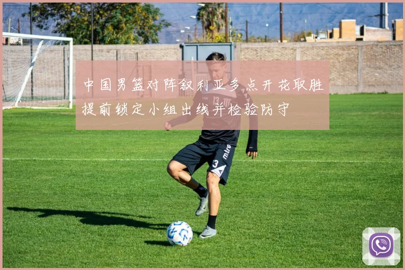 中国男篮对阵叙利亚多点开花取胜提前锁定小组出线并检验防守