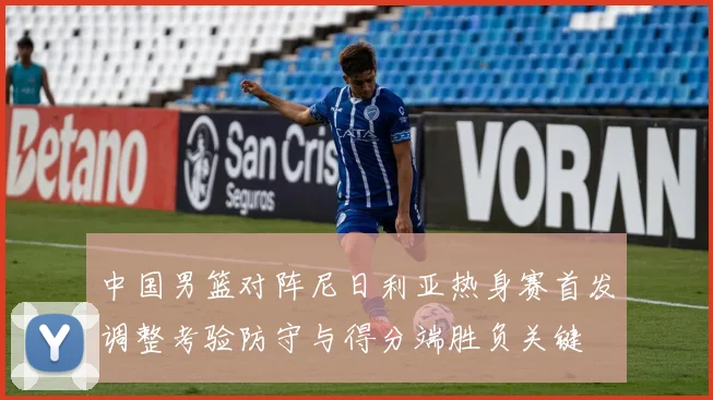中国男篮对阵尼日利亚热身赛首发调整考验防守与得分端胜负关键