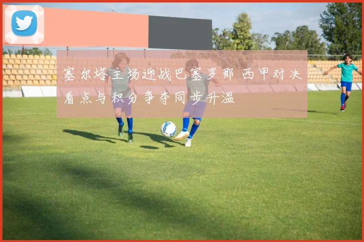 塞尔塔主场迎战巴塞罗那 西甲对决看点与积分争夺同步升温