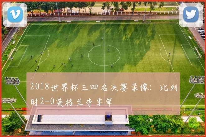 2018世界杯三四名决赛录像:比利时2-0英格兰夺季军