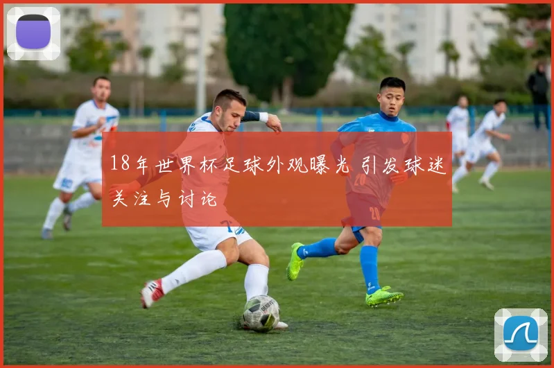 18年世界杯足球外观曝光 引发球迷关注与讨论