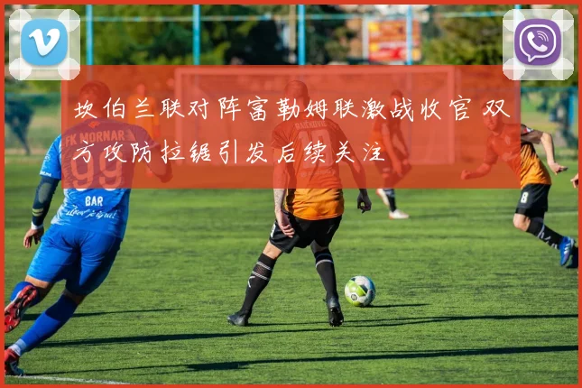 坎伯兰联对阵富勒姆联激战收官 双方攻防拉锯引发后续关注