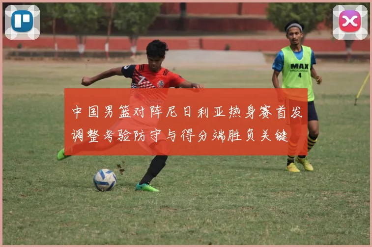 中国男篮对阵尼日利亚热身赛首发调整考验防守与得分端胜负关键
