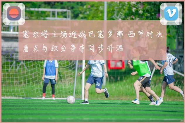 塞尔塔主场迎战巴塞罗那 西甲对决看点与积分争夺同步升温
