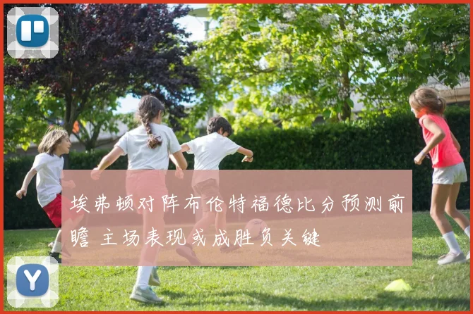 埃弗顿对阵布伦特福德比分预测前瞻 主场表现或成胜负关键