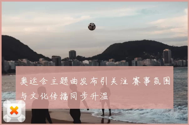 奥运会主题曲发布引关注 赛事氛围与文化传播同步升温