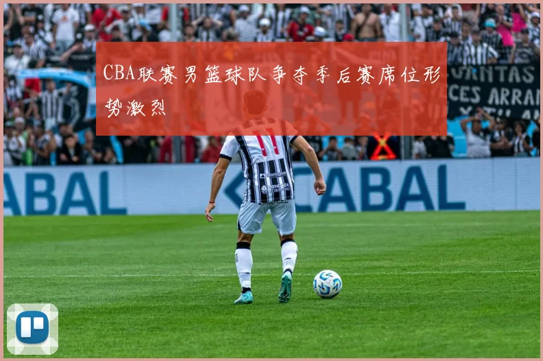 CBA联赛男篮球队争夺季后赛席位形势激烈