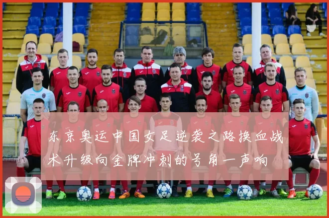 东京奥运中国女足逆袭之路换血战术升级向金牌冲刺的号角一声响