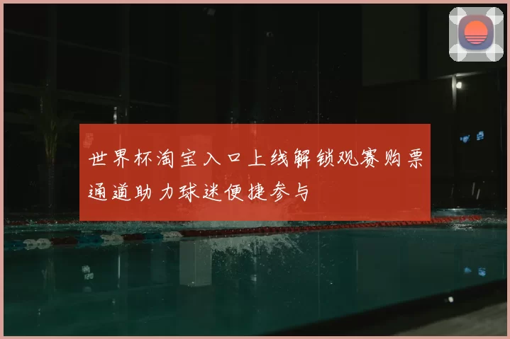世界杯淘宝入口上线解锁观赛购票通道助力球迷便捷参与