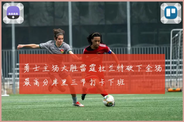 勇士主场大胜雷霆杜兰特砍下全场最高分库里三节打卡下班