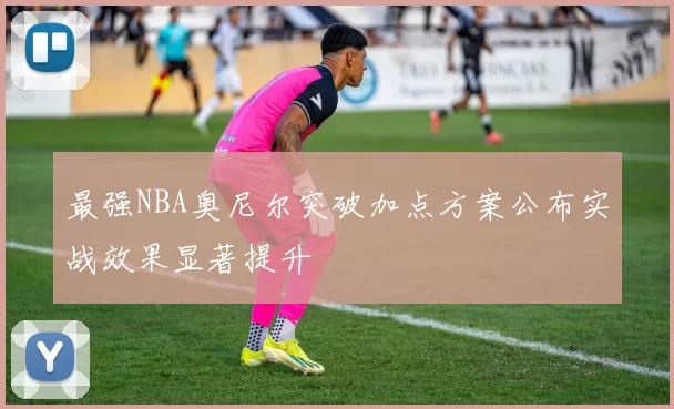 最强NBA奥尼尔突破加点方案公布实战效果显著提升