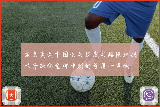 东京奥运中国女足逆袭之路换血战术升级向金牌冲刺的号角一声响