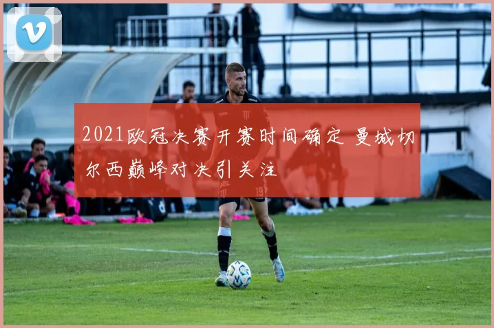 2021欧冠决赛开赛时间确定 曼城切尔西巅峰对决引关注
