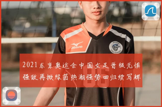 2021东京奥运会中国女足晋级无惧强敌再掀绿茵热潮强势回归续写辉煌