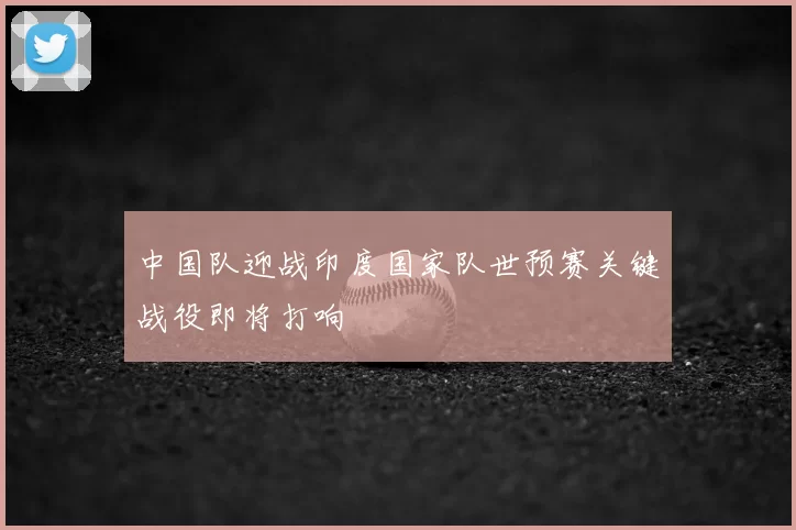 中国队迎战印度国家队世预赛关键战役即将打响