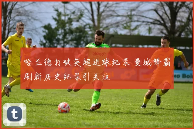 哈兰德打破英超进球纪录 曼城锋霸刷新历史纪录引关注