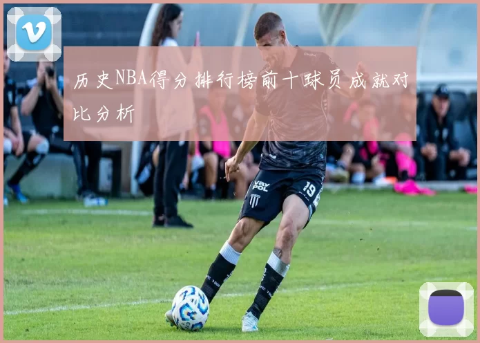 历史NBA得分排行榜前十球员成就对比分析