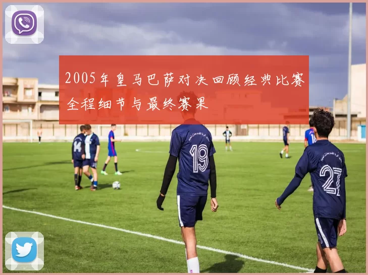 2005年皇马巴萨对决回顾经典比赛全程细节与最终赛果