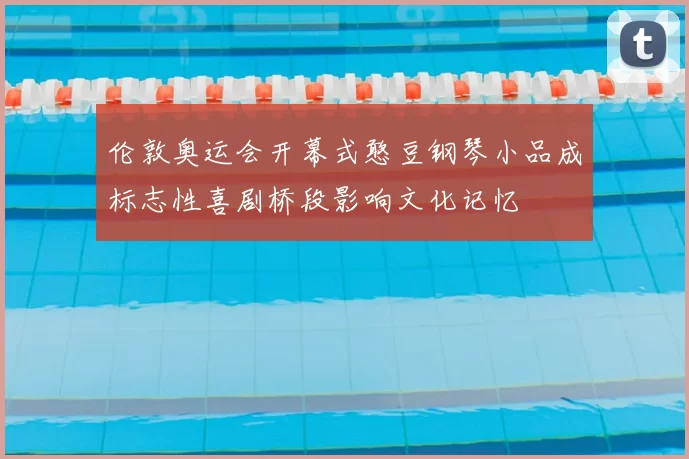 伦敦奥运会开幕式憨豆钢琴小品成标志性喜剧桥段影响文化记忆