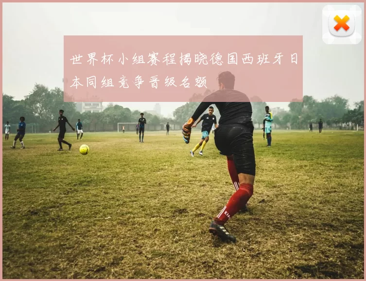 世界杯小组赛程揭晓德国西班牙日本同组竞争晋级名额