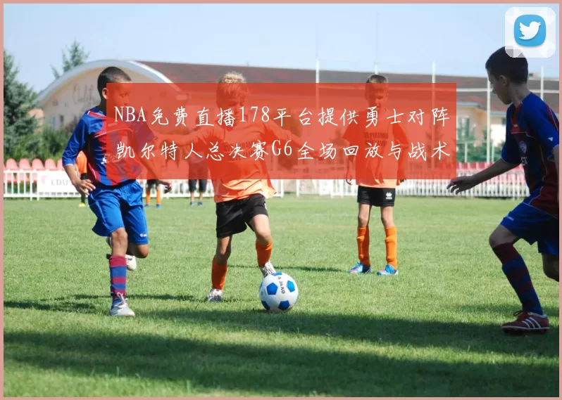 NBA免费直播178平台提供勇士对阵凯尔特人总决赛G6全场回放与战术解析
