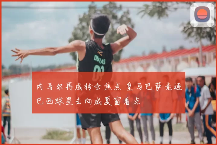 内马尔再成转会焦点 皇马巴萨竞逐巴西球星去向成夏窗看点