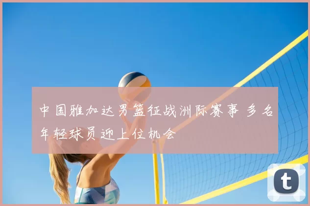 中国雅加达男篮征战洲际赛事 多名年轻球员迎上位机会