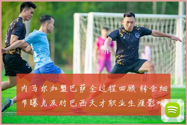 内马尔加盟巴萨全过程回顾 转会细节曝光及对巴西天才职业生涯影响