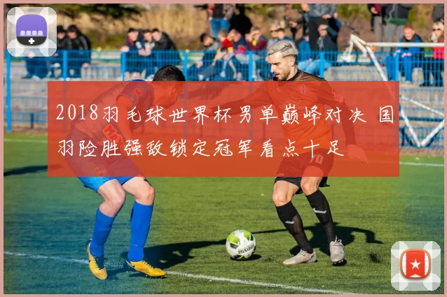 2018羽毛球世界杯男单巅峰对决 国羽险胜强敌锁定冠军看点十足