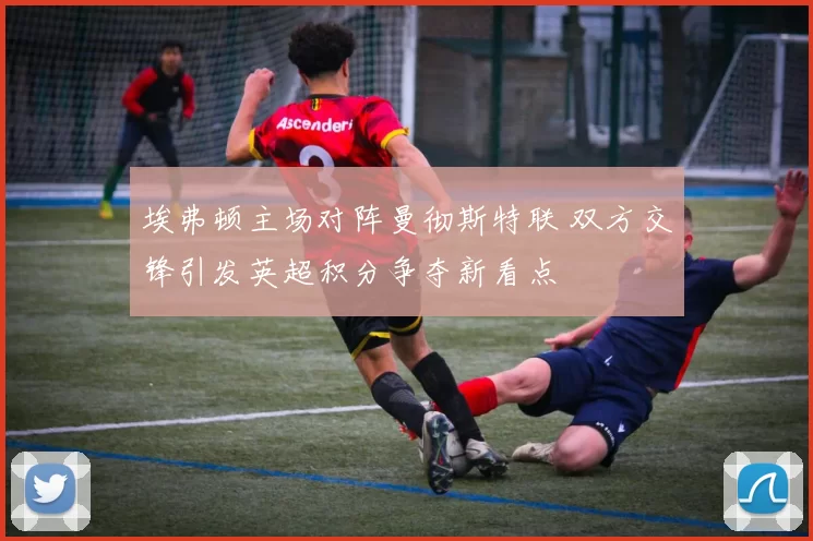 埃弗顿主场对阵曼彻斯特联 双方交锋引发英超积分争夺新看点