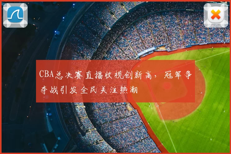 CBA总决赛直播收视创新高，冠军争夺战引发全民关注热潮