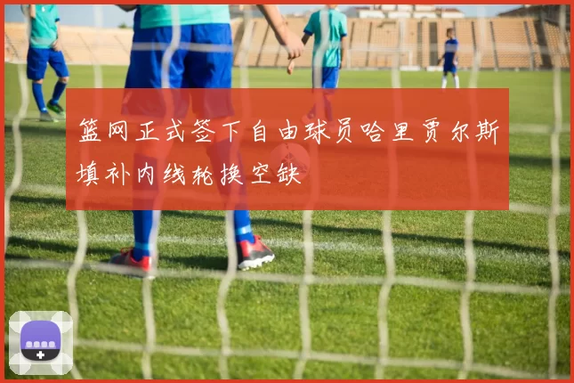 篮网正式签下自由球员哈里贾尔斯填补内线轮换空缺