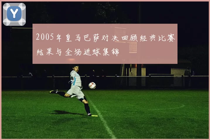 2005年皇马巴萨对决回顾经典比赛结果与全场进球集锦
