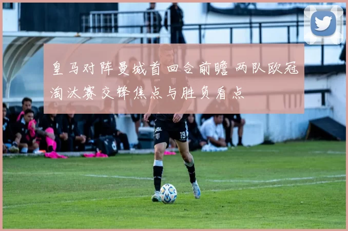 皇马对阵曼城首回合前瞻 两队欧冠淘汰赛交锋焦点与胜负看点