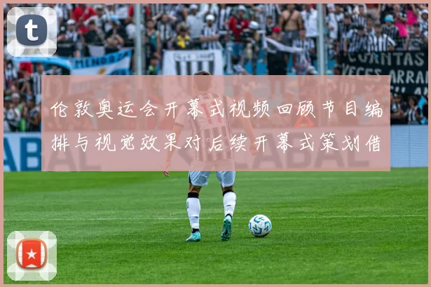 伦敦奥运会开幕式视频回顾节目编排与视觉效果对后续开幕式策划借鉴意义