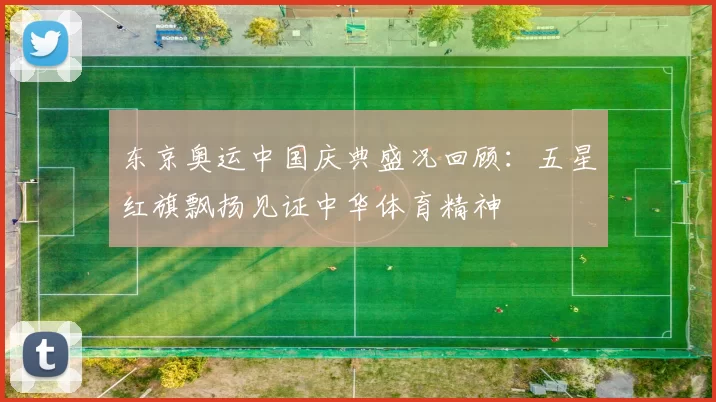 东京奥运中国庆典盛况回顾：五星红旗飘扬见证中华体育精神