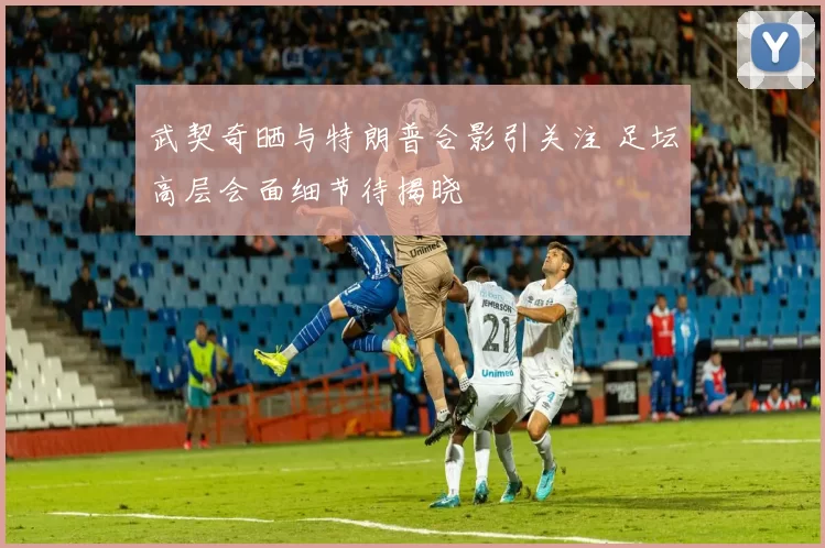 武契奇晒与特朗普合影引关注 足坛高层会面细节待揭晓