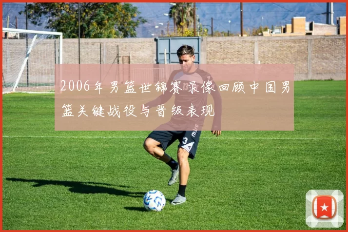 2006年男篮世锦赛录像回顾中国男篮关键战役与晋级表现