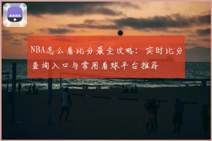 NBA怎么看比分最全攻略：实时比分查询入口与常用看球平台推荐