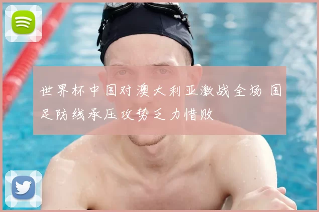 世界杯中国对澳大利亚激战全场 国足防线承压攻势乏力惜败