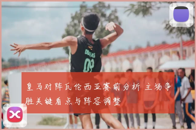 皇马对阵瓦伦西亚赛前分析 主场争胜关键看点与阵容调整