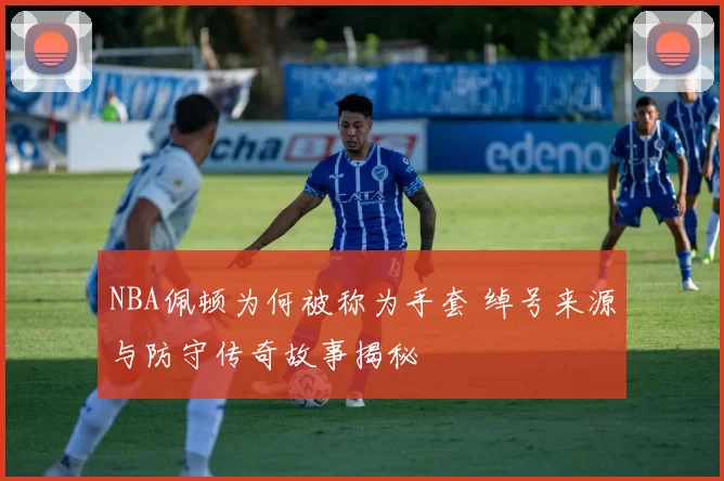 NBA佩顿为何被称为手套 绰号来源与防守传奇故事揭秘