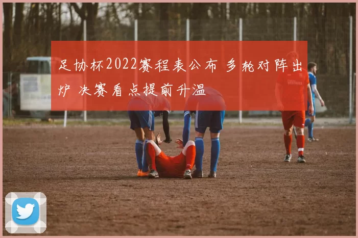 足协杯2022赛程表公布 多轮对阵出炉 决赛看点提前升温