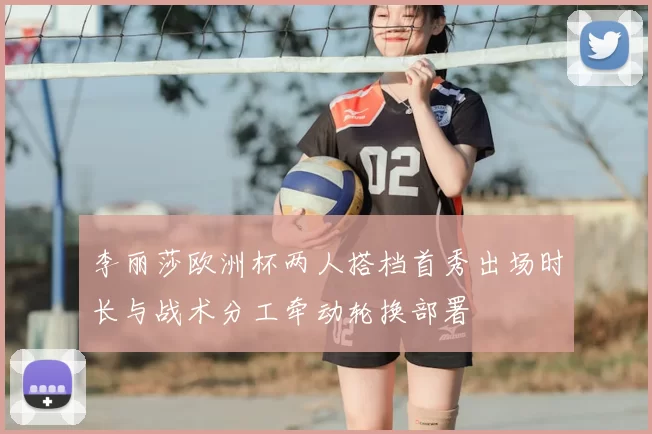 李丽莎欧洲杯两人搭档首秀出场时长与战术分工牵动轮换部署