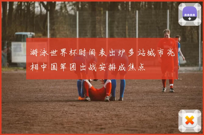 游泳世界杯时间表出炉多站城市亮相中国军团出战安排成焦点