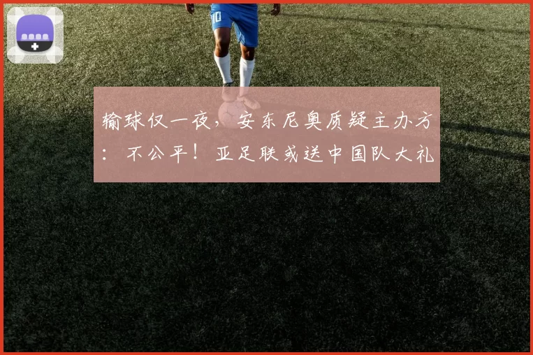 输球仅一夜，安东尼奥质疑主办方：不公平！亚足联或送中国队大礼