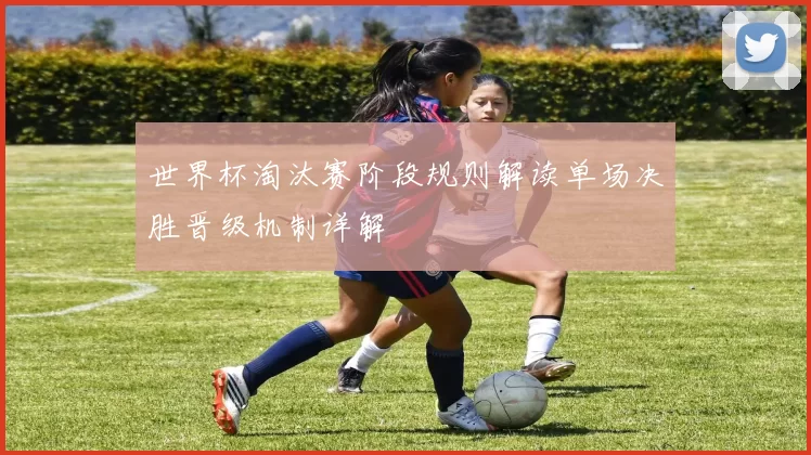 世界杯淘汰赛阶段规则解读单场决胜晋级机制详解