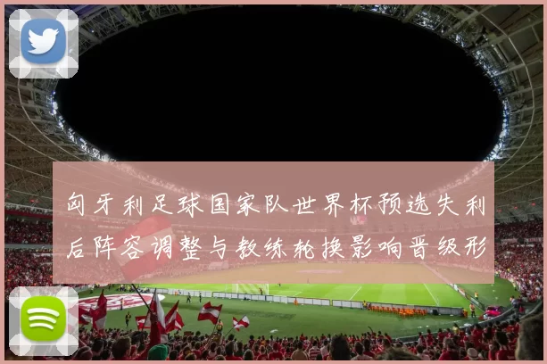 匈牙利足球国家队世界杯预选失利后阵容调整与教练轮换影响晋级形势