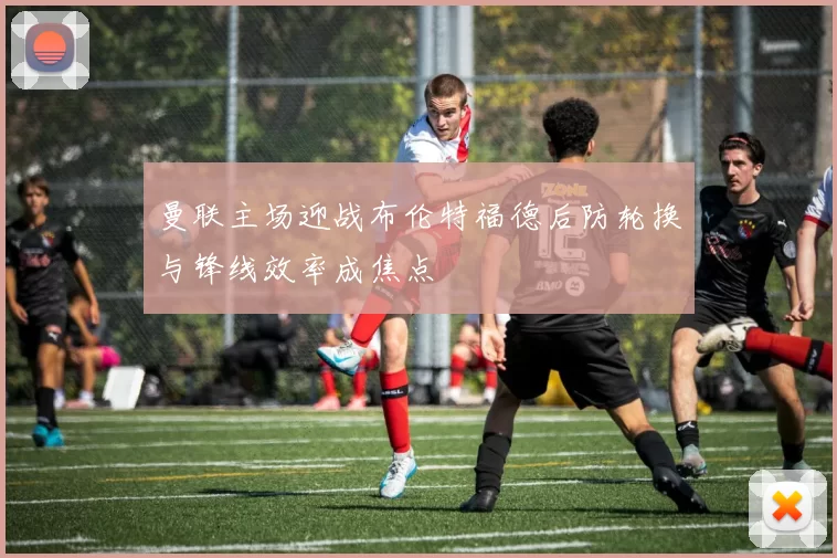 曼联主场迎战布伦特福德后防轮换与锋线效率成焦点